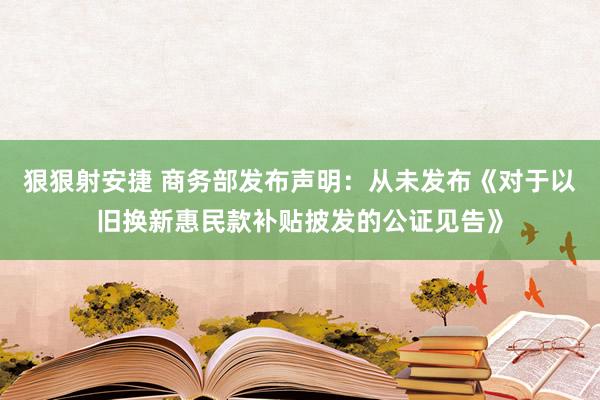 狠狠射安捷 商务部发布声明：从未发布《对于以旧换新惠民款补贴披发的公证见告》