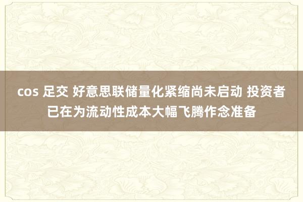 cos 足交 好意思联储量化紧缩尚未启动 投资者已在为流动性成本大幅飞腾作念准备