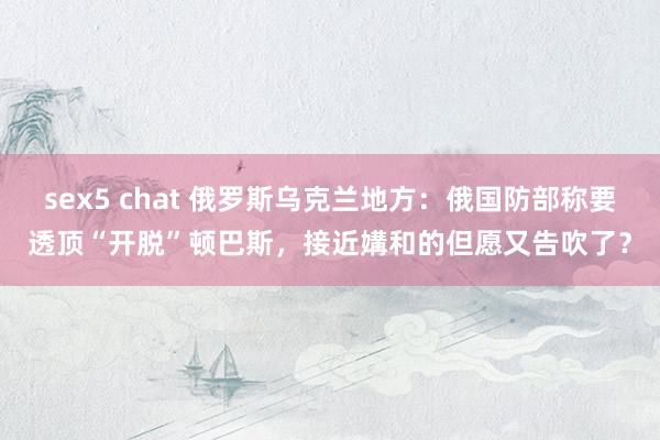 sex5 chat 俄罗斯乌克兰地方：俄国防部称要透顶“开脱”顿巴斯，接近媾和的但愿又告吹了？