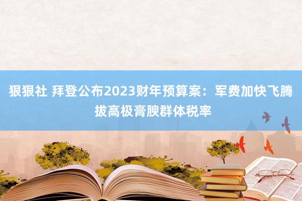 狠狠社 拜登公布2023财年预算案：军费加快飞腾 拔高极膏腴群体税率