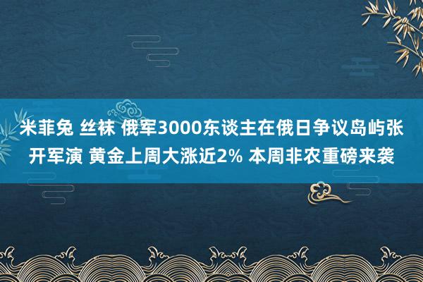 米菲兔 丝袜 俄军3000东谈主在俄日争议岛屿张开军演 黄金上周大涨近2% 本周非农重磅来袭