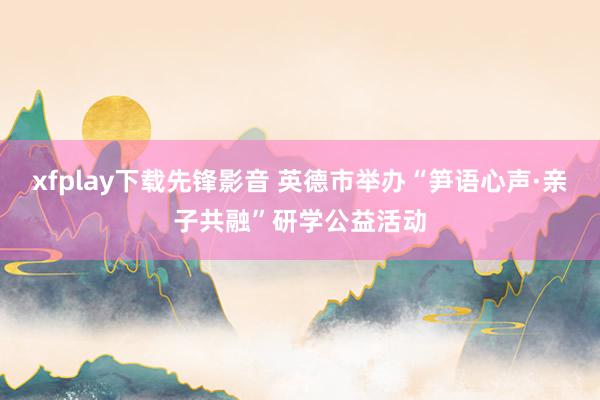 xfplay下载先锋影音 英德市举办“笋语心声·亲子共融”研学公益活动