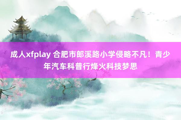 成人xfplay 合肥市郎溪路小学侵略不凡！青少年汽车科普行烽火科技梦思