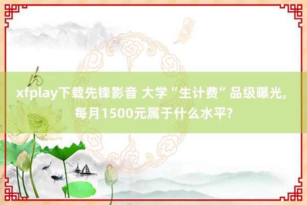 xfplay下载先锋影音 大学“生计费”品级曝光， 每月1500元属于什么水平?