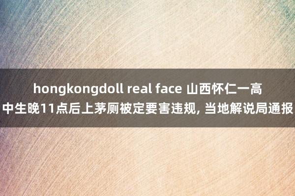 hongkongdoll real face 山西怀仁一高中生晚11点后上茅厕被定要害违规， 当地解说局通报