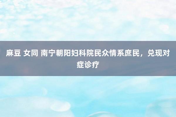 麻豆 女同 南宁朝阳妇科院民众情系庶民，兑现对症诊疗