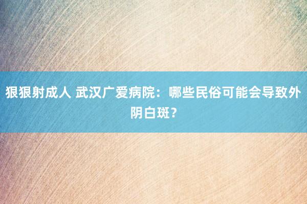 狠狠射成人 武汉广爱病院：哪些民俗可能会导致外阴白斑？