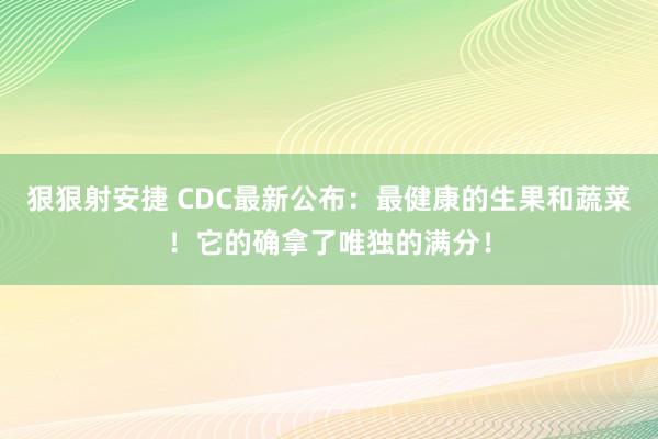 狠狠射安捷 CDC最新公布：最健康的生果和蔬菜！它的确拿了唯独的满分！