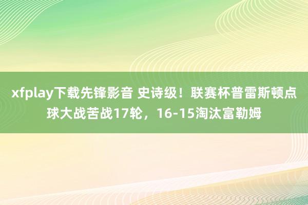 xfplay下载先锋影音 史诗级！联赛杯普雷斯顿点球大战苦战17轮，16-15淘汰富勒姆