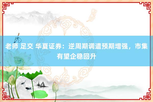 老师 足交 华夏证券：逆周期调遣预期增强，市集有望企稳回升