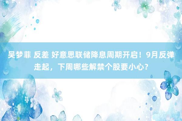 吴梦菲 反差 好意思联储降息周期开启！9月反弹走起，下周哪些解禁个股要小心？