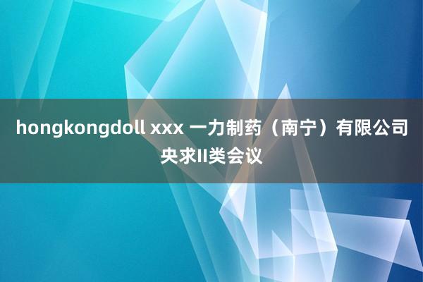 hongkongdoll xxx 一力制药（南宁）有限公司央求II类会议