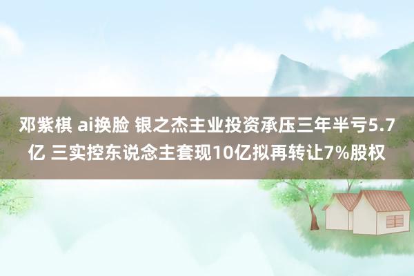 邓紫棋 ai换脸 银之杰主业投资承压三年半亏5.7亿 三实控东说念主套现10亿拟再转让7%股权