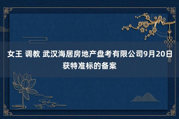 女王 调教 武汉海居房地产盘考有限公司9月20日获特准标的备案