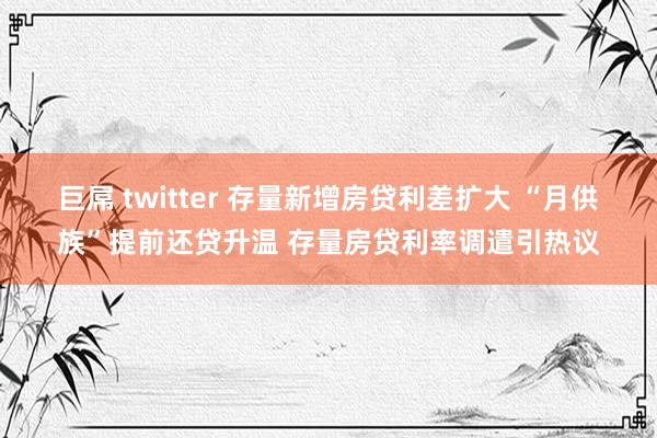 巨屌 twitter 存量新增房贷利差扩大 “月供族”提前还贷升温 存量房贷利率调遣引热议