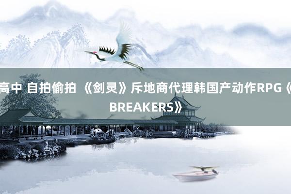 高中 自拍偷拍 《剑灵》斥地商代理韩国产动作RPG《BREAKERS》