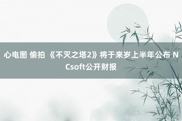 心电图 偷拍 《不灭之塔2》将于来岁上半年公布 NCsoft公开财报