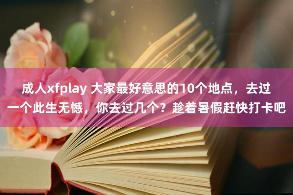 成人xfplay 大家最好意思的10个地点，去过一个此生无憾，你去过几个？趁着暑假赶快打卡吧