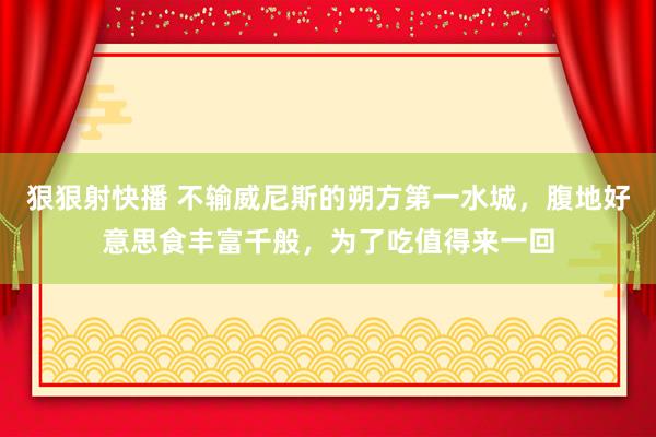 狠狠射快播 不输威尼斯的朔方第一水城，腹地好意思食丰富千般，为了吃值得来一回