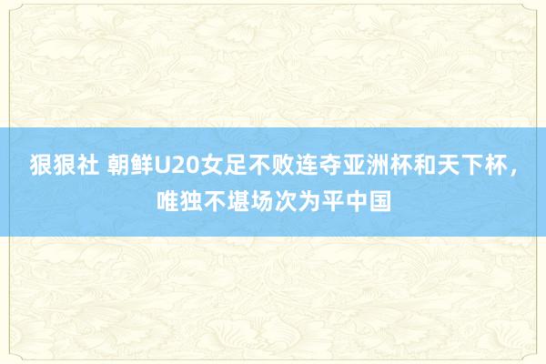 狠狠社 朝鲜U20女足不败连夺亚洲杯和天下杯，唯独不堪场次为平中国