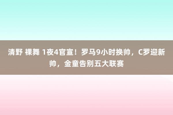 清野 裸舞 1夜4官宣！罗马9小时换帅，C罗迎新帅，金童告别五大联赛