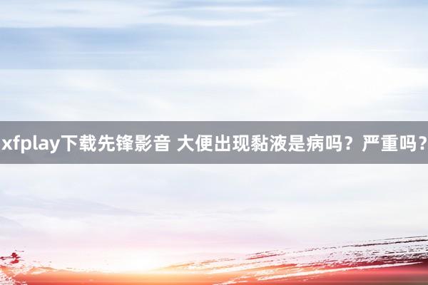 xfplay下载先锋影音 大便出现黏液是病吗？严重吗？