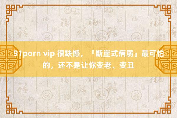 91porn vip 很缺憾，「断崖式病弱」最可怕的，还不是让你变老、变丑