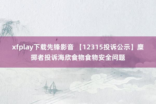 xfplay下载先锋影音 【12315投诉公示】糜掷者投诉海欣食物食物安全问题