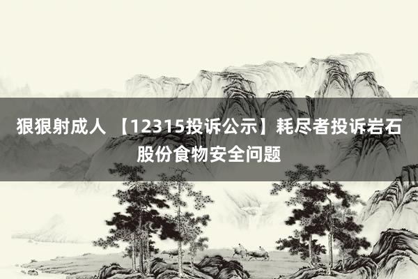 狠狠射成人 【12315投诉公示】耗尽者投诉岩石股份食物安全问题