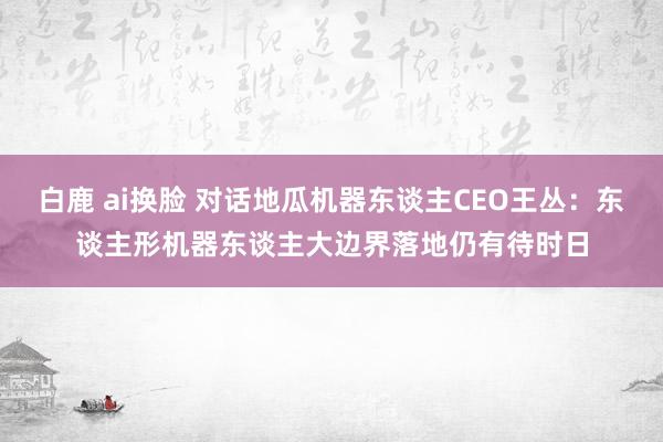 白鹿 ai换脸 对话地瓜机器东谈主CEO王丛：东谈主形机器东谈主大边界落地仍有待时日