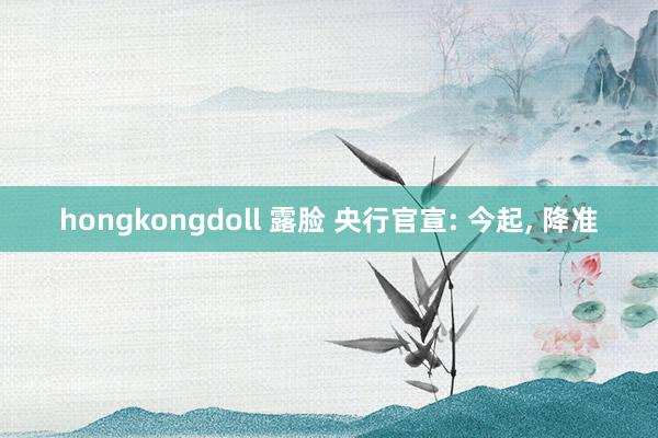 hongkongdoll 露脸 央行官宣: 今起， 降准