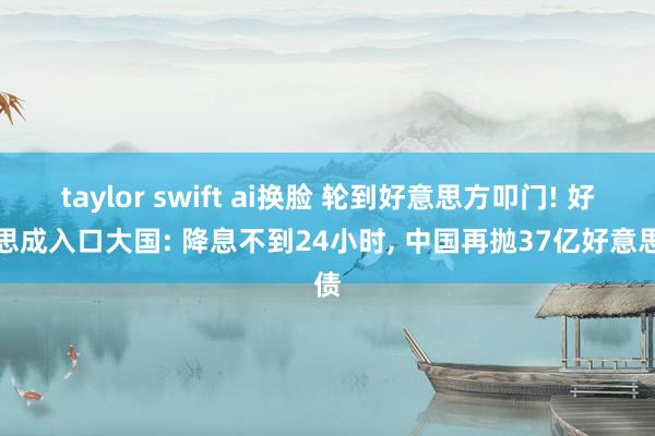 taylor swift ai换脸 轮到好意思方叩门! 好意思成入口大国: 降息不到24小时， 中国再抛37亿好意思债