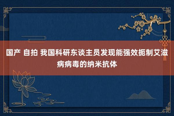 国产 自拍 我国科研东谈主员发现能强效扼制艾滋病病毒的纳米抗体