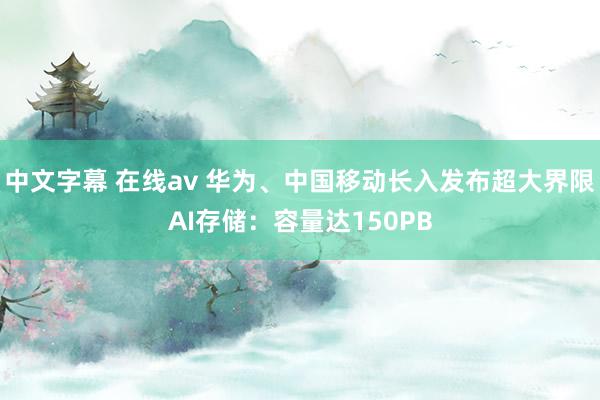 中文字幕 在线av 华为、中国移动长入发布超大界限AI存储：容量达150PB