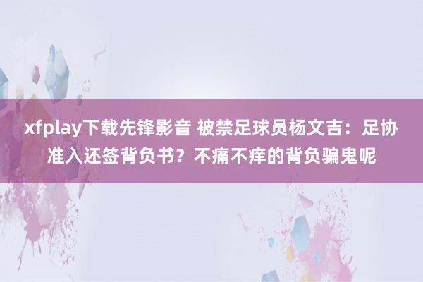 xfplay下载先锋影音 被禁足球员杨文吉：足协准入还签背负书？不痛不痒的背负骗鬼呢