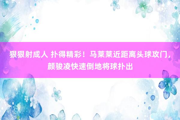 狠狠射成人 扑得精彩！马莱莱近距离头球攻门，颜骏凌快速倒地将球扑出