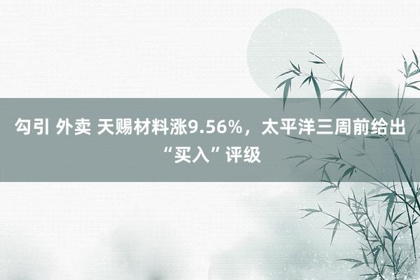 勾引 外卖 天赐材料涨9.56%，太平洋三周前给出“买入”评级