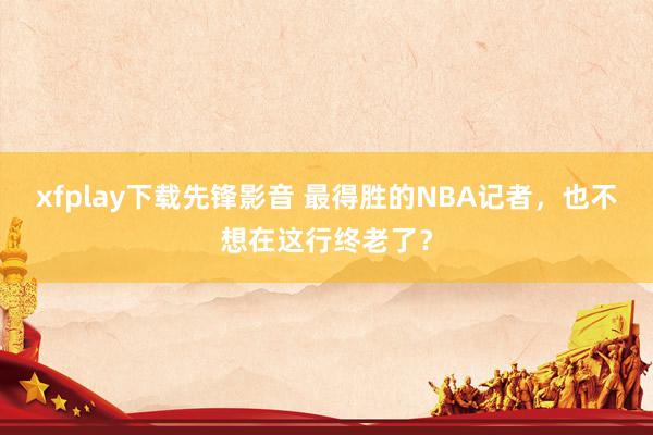 xfplay下载先锋影音 最得胜的NBA记者，也不想在这行终老了？