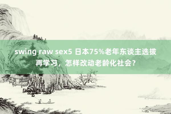 swing raw sex5 日本75%老年东谈主选拔再学习，怎样改动老龄化社会？