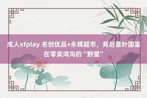 成人xfplay 名创优品+永辉超市，背后是叶国富在零卖鸿沟的“野望”