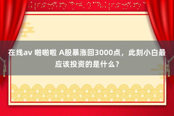 在线av 啪啪啦 A股暴涨回3000点，此刻小白最应该投资的是什么？