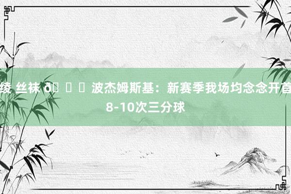 绫 丝袜 👀波杰姆斯基：新赛季我场均念念开首8-10次三分球