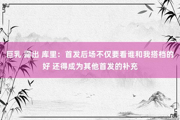 巨乳 露出 库里：首发后场不仅要看谁和我搭档的好 还得成为其他首发的补充