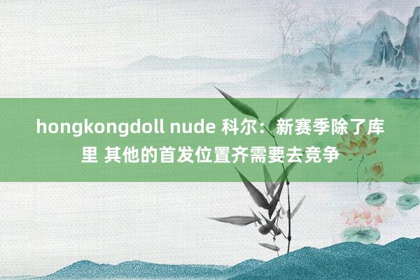 hongkongdoll nude 科尔：新赛季除了库里 其他的首发位置齐需要去竞争