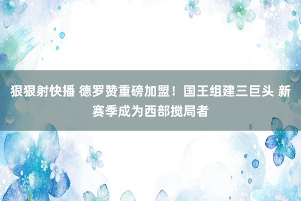 狠狠射快播 德罗赞重磅加盟！国王组建三巨头 新赛季成为西部搅局者