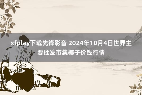 xfplay下载先锋影音 2024年10月4日世界主要批发市集椰子价钱行情