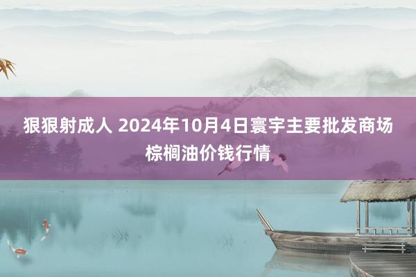 狠狠射成人 2024年10月4日寰宇主要批发商场棕榈油价钱行情