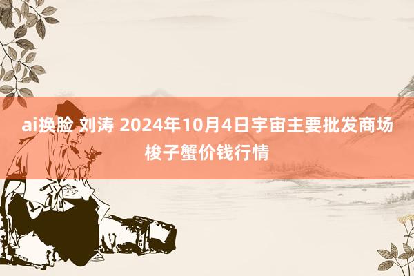 ai换脸 刘涛 2024年10月4日宇宙主要批发商场梭子蟹价钱行情