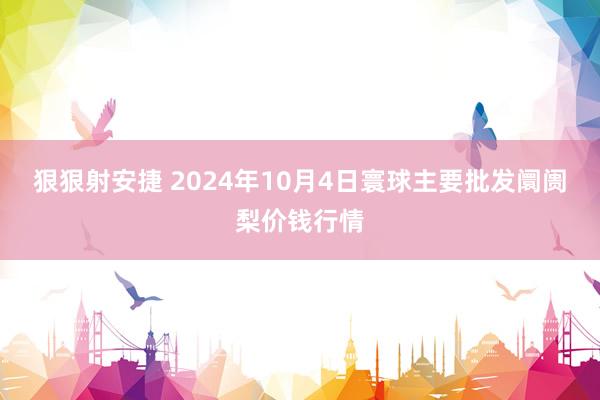 狠狠射安捷 2024年10月4日寰球主要批发阛阓梨价钱行情