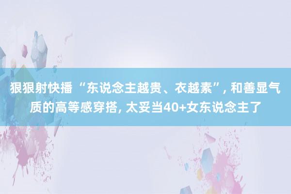 狠狠射快播 “东说念主越贵、衣越素”， 和善显气质的高等感穿搭， 太妥当40+女东说念主了